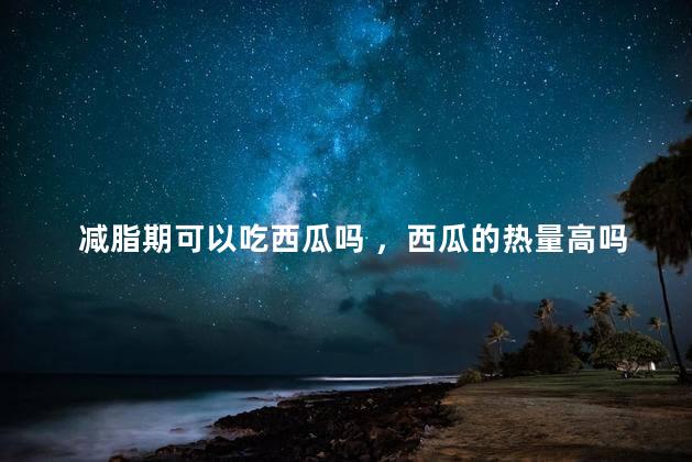 减脂期可以吃西瓜吗 ，西瓜的热量高吗